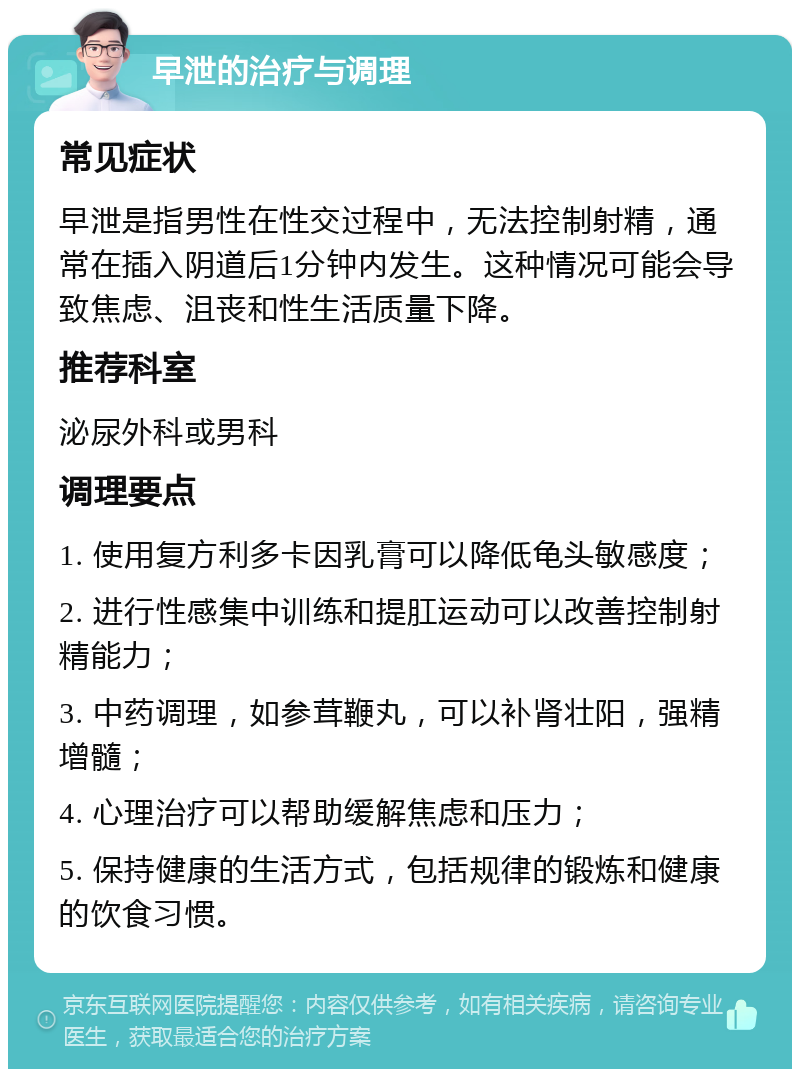 早泄的治疗与调理 常见症状 早泄是指男性在性交过程中，无法控制射精，通常在插入阴道后1分钟内发生。这种情况可能会导致焦虑、沮丧和性生活质量下降。 推荐科室 泌尿外科或男科 调理要点 1. 使用复方利多卡因乳膏可以降低龟头敏感度； 2. 进行性感集中训练和提肛运动可以改善控制射精能力； 3. 中药调理，如参茸鞭丸，可以补肾壮阳，强精增髓； 4. 心理治疗可以帮助缓解焦虑和压力； 5. 保持健康的生活方式，包括规律的锻炼和健康的饮食习惯。