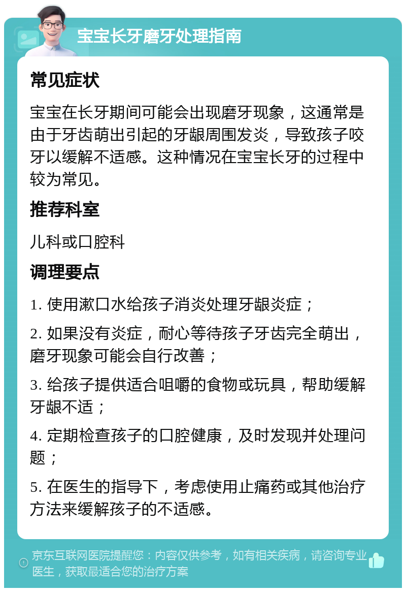 宝宝长牙磨牙处理指南 常见症状 宝宝在长牙期间可能会出现磨牙现象，这通常是由于牙齿萌出引起的牙龈周围发炎，导致孩子咬牙以缓解不适感。这种情况在宝宝长牙的过程中较为常见。 推荐科室 儿科或口腔科 调理要点 1. 使用漱口水给孩子消炎处理牙龈炎症； 2. 如果没有炎症，耐心等待孩子牙齿完全萌出，磨牙现象可能会自行改善； 3. 给孩子提供适合咀嚼的食物或玩具，帮助缓解牙龈不适； 4. 定期检查孩子的口腔健康，及时发现并处理问题； 5. 在医生的指导下，考虑使用止痛药或其他治疗方法来缓解孩子的不适感。