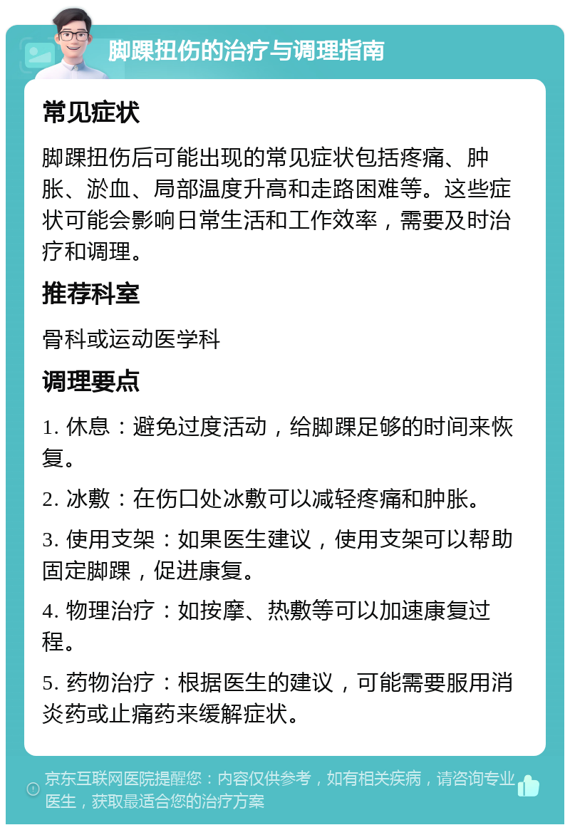 脚踝扭伤的治疗与调理指南 常见症状 脚踝扭伤后可能出现的常见症状包括疼痛、肿胀、淤血、局部温度升高和走路困难等。这些症状可能会影响日常生活和工作效率，需要及时治疗和调理。 推荐科室 骨科或运动医学科 调理要点 1. 休息：避免过度活动，给脚踝足够的时间来恢复。 2. 冰敷：在伤口处冰敷可以减轻疼痛和肿胀。 3. 使用支架：如果医生建议，使用支架可以帮助固定脚踝，促进康复。 4. 物理治疗：如按摩、热敷等可以加速康复过程。 5. 药物治疗：根据医生的建议，可能需要服用消炎药或止痛药来缓解症状。