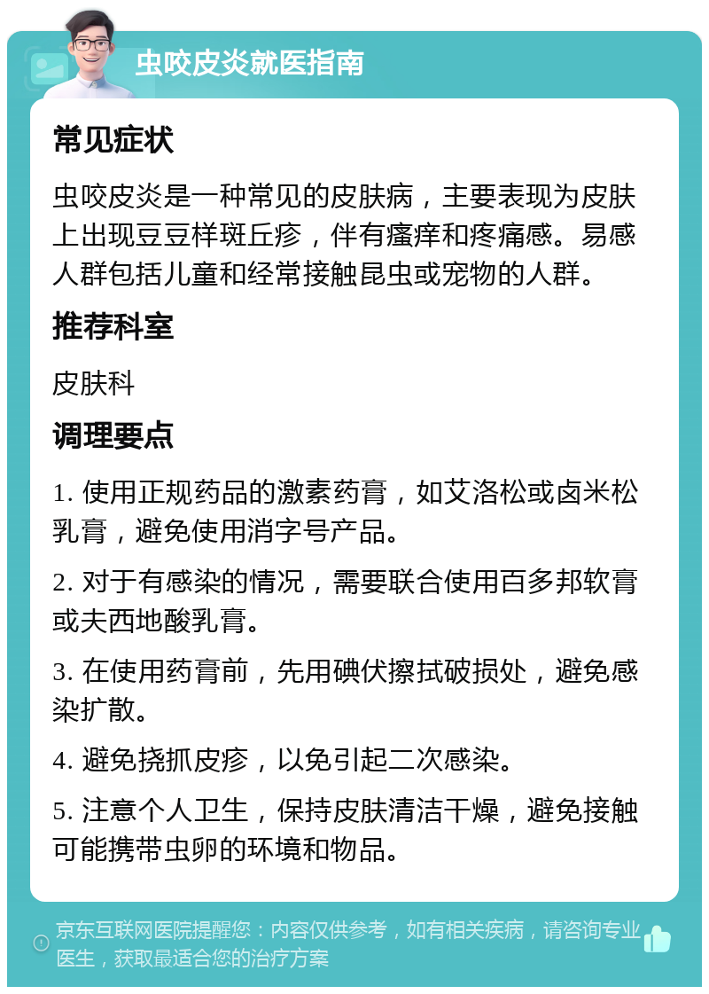 虫咬皮炎就医指南 常见症状 虫咬皮炎是一种常见的皮肤病，主要表现为皮肤上出现豆豆样斑丘疹，伴有瘙痒和疼痛感。易感人群包括儿童和经常接触昆虫或宠物的人群。 推荐科室 皮肤科 调理要点 1. 使用正规药品的激素药膏，如艾洛松或卤米松乳膏，避免使用消字号产品。 2. 对于有感染的情况，需要联合使用百多邦软膏或夫西地酸乳膏。 3. 在使用药膏前，先用碘伏擦拭破损处，避免感染扩散。 4. 避免挠抓皮疹，以免引起二次感染。 5. 注意个人卫生，保持皮肤清洁干燥，避免接触可能携带虫卵的环境和物品。