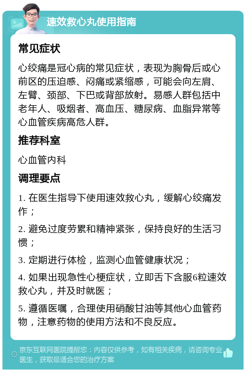 速效救心丸使用指南 常见症状 心绞痛是冠心病的常见症状，表现为胸骨后或心前区的压迫感、闷痛或紧缩感，可能会向左肩、左臂、颈部、下巴或背部放射。易感人群包括中老年人、吸烟者、高血压、糖尿病、血脂异常等心血管疾病高危人群。 推荐科室 心血管内科 调理要点 1. 在医生指导下使用速效救心丸，缓解心绞痛发作； 2. 避免过度劳累和精神紧张，保持良好的生活习惯； 3. 定期进行体检，监测心血管健康状况； 4. 如果出现急性心梗症状，立即舌下含服6粒速效救心丸，并及时就医； 5. 遵循医嘱，合理使用硝酸甘油等其他心血管药物，注意药物的使用方法和不良反应。