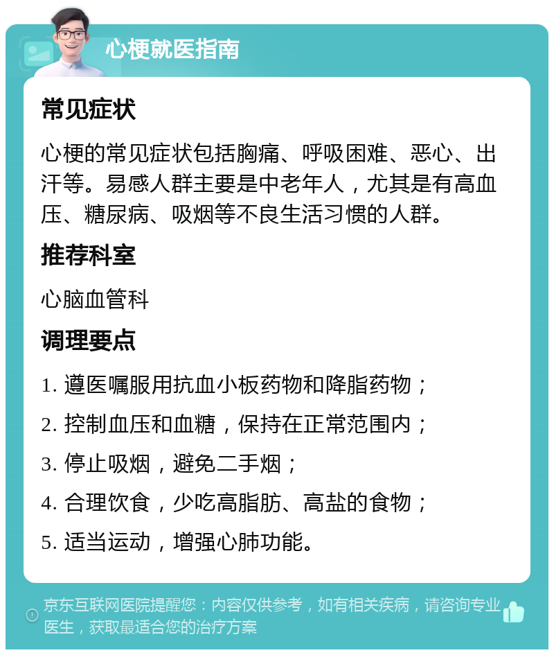 心梗就医指南 常见症状 心梗的常见症状包括胸痛、呼吸困难、恶心、出汗等。易感人群主要是中老年人，尤其是有高血压、糖尿病、吸烟等不良生活习惯的人群。 推荐科室 心脑血管科 调理要点 1. 遵医嘱服用抗血小板药物和降脂药物； 2. 控制血压和血糖，保持在正常范围内； 3. 停止吸烟，避免二手烟； 4. 合理饮食，少吃高脂肪、高盐的食物； 5. 适当运动，增强心肺功能。