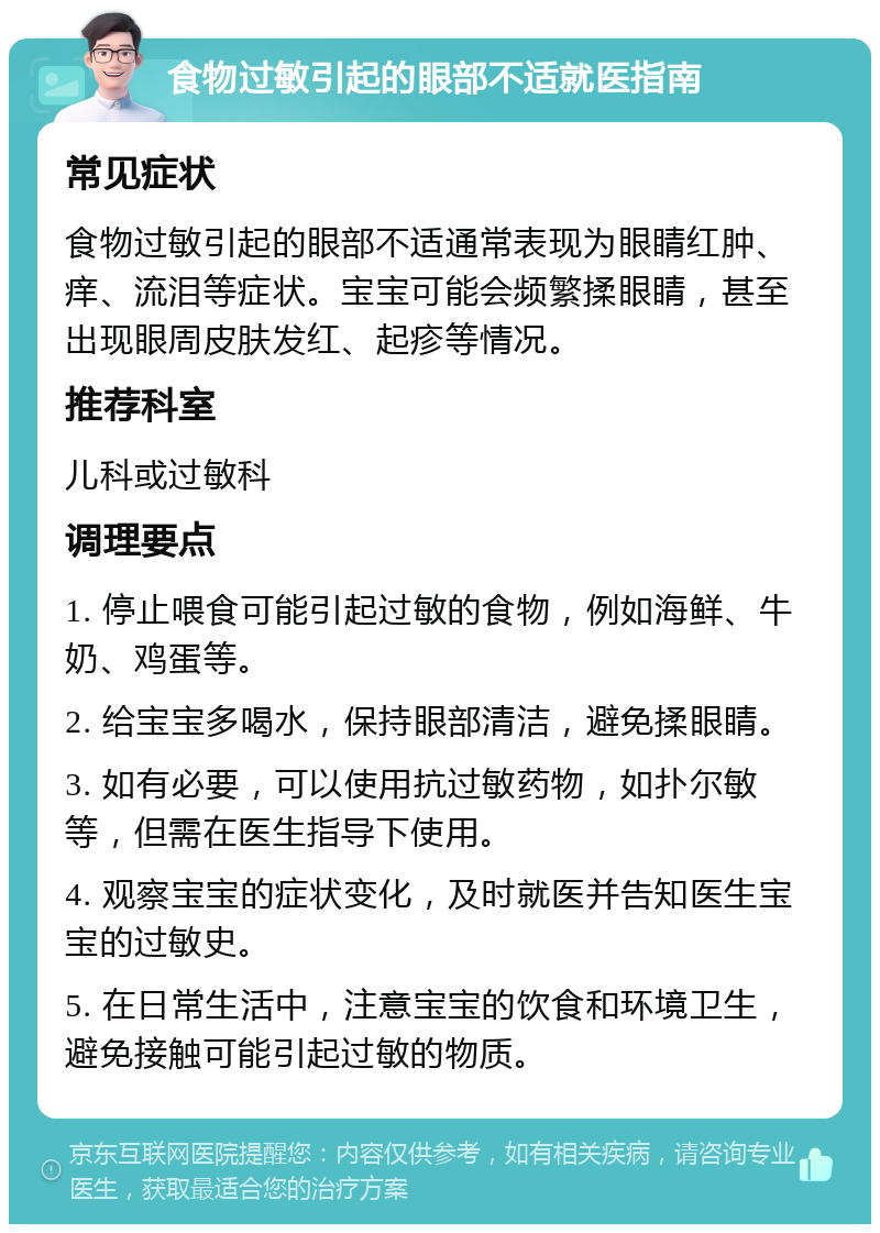 食物过敏引起的眼部不适就医指南 常见症状 食物过敏引起的眼部不适通常表现为眼睛红肿、痒、流泪等症状。宝宝可能会频繁揉眼睛，甚至出现眼周皮肤发红、起疹等情况。 推荐科室 儿科或过敏科 调理要点 1. 停止喂食可能引起过敏的食物，例如海鲜、牛奶、鸡蛋等。 2. 给宝宝多喝水，保持眼部清洁，避免揉眼睛。 3. 如有必要，可以使用抗过敏药物，如扑尔敏等，但需在医生指导下使用。 4. 观察宝宝的症状变化，及时就医并告知医生宝宝的过敏史。 5. 在日常生活中，注意宝宝的饮食和环境卫生，避免接触可能引起过敏的物质。