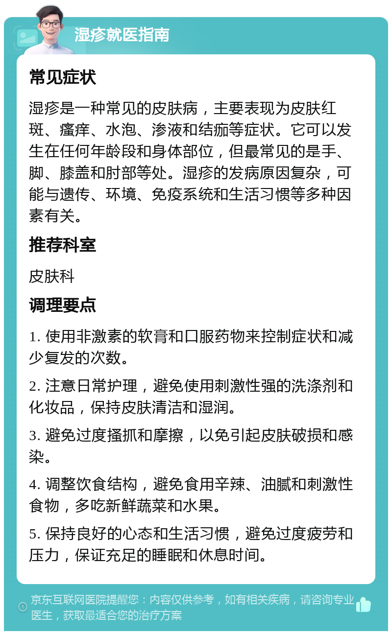 湿疹就医指南 常见症状 湿疹是一种常见的皮肤病，主要表现为皮肤红斑、瘙痒、水泡、渗液和结痂等症状。它可以发生在任何年龄段和身体部位，但最常见的是手、脚、膝盖和肘部等处。湿疹的发病原因复杂，可能与遗传、环境、免疫系统和生活习惯等多种因素有关。 推荐科室 皮肤科 调理要点 1. 使用非激素的软膏和口服药物来控制症状和减少复发的次数。 2. 注意日常护理，避免使用刺激性强的洗涤剂和化妆品，保持皮肤清洁和湿润。 3. 避免过度搔抓和摩擦，以免引起皮肤破损和感染。 4. 调整饮食结构，避免食用辛辣、油腻和刺激性食物，多吃新鲜蔬菜和水果。 5. 保持良好的心态和生活习惯，避免过度疲劳和压力，保证充足的睡眠和休息时间。