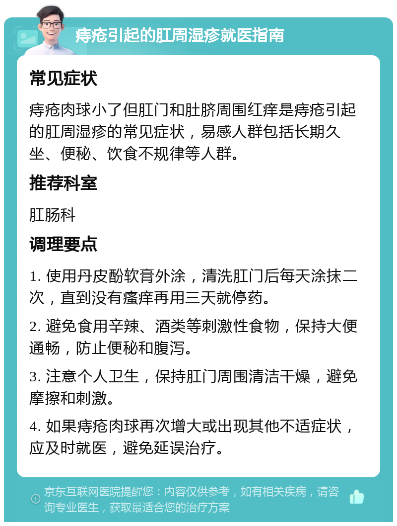 痔疮引起的肛周湿疹就医指南 常见症状 痔疮肉球小了但肛门和肚脐周围红痒是痔疮引起的肛周湿疹的常见症状，易感人群包括长期久坐、便秘、饮食不规律等人群。 推荐科室 肛肠科 调理要点 1. 使用丹皮酚软膏外涂，清洗肛门后每天涂抹二次，直到没有瘙痒再用三天就停药。 2. 避免食用辛辣、酒类等刺激性食物，保持大便通畅，防止便秘和腹泻。 3. 注意个人卫生，保持肛门周围清洁干燥，避免摩擦和刺激。 4. 如果痔疮肉球再次增大或出现其他不适症状，应及时就医，避免延误治疗。