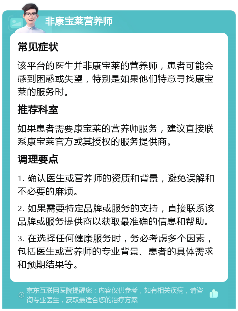 非康宝莱营养师 常见症状 该平台的医生并非康宝莱的营养师，患者可能会感到困惑或失望，特别是如果他们特意寻找康宝莱的服务时。 推荐科室 如果患者需要康宝莱的营养师服务，建议直接联系康宝莱官方或其授权的服务提供商。 调理要点 1. 确认医生或营养师的资质和背景，避免误解和不必要的麻烦。 2. 如果需要特定品牌或服务的支持，直接联系该品牌或服务提供商以获取最准确的信息和帮助。 3. 在选择任何健康服务时，务必考虑多个因素，包括医生或营养师的专业背景、患者的具体需求和预期结果等。