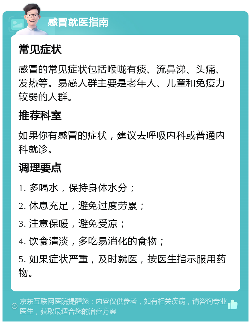 感冒就医指南 常见症状 感冒的常见症状包括喉咙有痰、流鼻涕、头痛、发热等。易感人群主要是老年人、儿童和免疫力较弱的人群。 推荐科室 如果你有感冒的症状，建议去呼吸内科或普通内科就诊。 调理要点 1. 多喝水，保持身体水分； 2. 休息充足，避免过度劳累； 3. 注意保暖，避免受凉； 4. 饮食清淡，多吃易消化的食物； 5. 如果症状严重，及时就医，按医生指示服用药物。