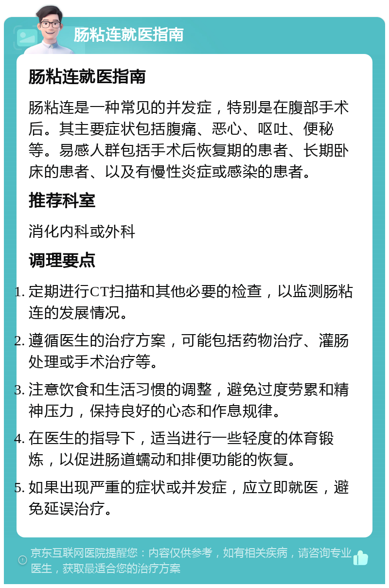 肠粘连就医指南 肠粘连就医指南 肠粘连是一种常见的并发症，特别是在腹部手术后。其主要症状包括腹痛、恶心、呕吐、便秘等。易感人群包括手术后恢复期的患者、长期卧床的患者、以及有慢性炎症或感染的患者。 推荐科室 消化内科或外科 调理要点 定期进行CT扫描和其他必要的检查，以监测肠粘连的发展情况。 遵循医生的治疗方案，可能包括药物治疗、灌肠处理或手术治疗等。 注意饮食和生活习惯的调整，避免过度劳累和精神压力，保持良好的心态和作息规律。 在医生的指导下，适当进行一些轻度的体育锻炼，以促进肠道蠕动和排便功能的恢复。 如果出现严重的症状或并发症，应立即就医，避免延误治疗。