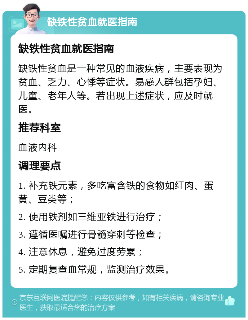 缺铁性贫血就医指南 缺铁性贫血就医指南 缺铁性贫血是一种常见的血液疾病，主要表现为贫血、乏力、心悸等症状。易感人群包括孕妇、儿童、老年人等。若出现上述症状，应及时就医。 推荐科室 血液内科 调理要点 1. 补充铁元素，多吃富含铁的食物如红肉、蛋黄、豆类等； 2. 使用铁剂如三维亚铁进行治疗； 3. 遵循医嘱进行骨髓穿刺等检查； 4. 注意休息，避免过度劳累； 5. 定期复查血常规，监测治疗效果。