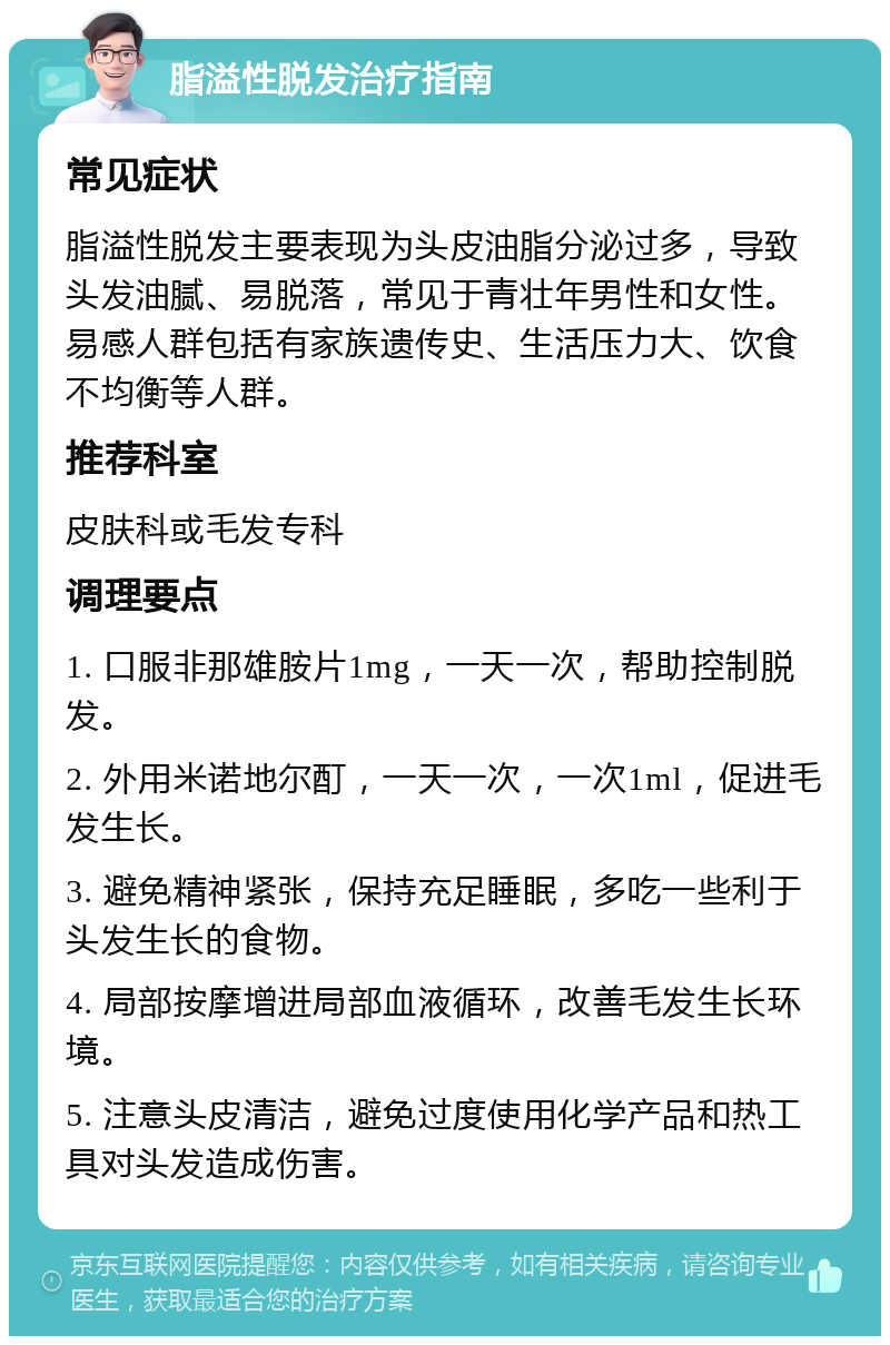 脂溢性脱发治疗指南 常见症状 脂溢性脱发主要表现为头皮油脂分泌过多，导致头发油腻、易脱落，常见于青壮年男性和女性。易感人群包括有家族遗传史、生活压力大、饮食不均衡等人群。 推荐科室 皮肤科或毛发专科 调理要点 1. 口服非那雄胺片1mg，一天一次，帮助控制脱发。 2. 外用米诺地尔酊，一天一次，一次1ml，促进毛发生长。 3. 避免精神紧张，保持充足睡眠，多吃一些利于头发生长的食物。 4. 局部按摩增进局部血液循环，改善毛发生长环境。 5. 注意头皮清洁，避免过度使用化学产品和热工具对头发造成伤害。