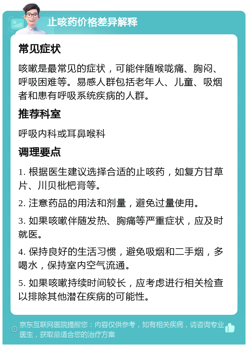 止咳药价格差异解释 常见症状 咳嗽是最常见的症状，可能伴随喉咙痛、胸闷、呼吸困难等。易感人群包括老年人、儿童、吸烟者和患有呼吸系统疾病的人群。 推荐科室 呼吸内科或耳鼻喉科 调理要点 1. 根据医生建议选择合适的止咳药，如复方甘草片、川贝枇杷膏等。 2. 注意药品的用法和剂量，避免过量使用。 3. 如果咳嗽伴随发热、胸痛等严重症状，应及时就医。 4. 保持良好的生活习惯，避免吸烟和二手烟，多喝水，保持室内空气流通。 5. 如果咳嗽持续时间较长，应考虑进行相关检查以排除其他潜在疾病的可能性。