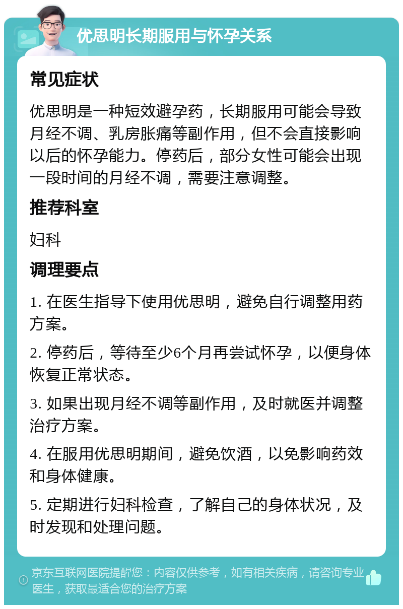 优思明长期服用与怀孕关系 常见症状 优思明是一种短效避孕药，长期服用可能会导致月经不调、乳房胀痛等副作用，但不会直接影响以后的怀孕能力。停药后，部分女性可能会出现一段时间的月经不调，需要注意调整。 推荐科室 妇科 调理要点 1. 在医生指导下使用优思明，避免自行调整用药方案。 2. 停药后，等待至少6个月再尝试怀孕，以便身体恢复正常状态。 3. 如果出现月经不调等副作用，及时就医并调整治疗方案。 4. 在服用优思明期间，避免饮酒，以免影响药效和身体健康。 5. 定期进行妇科检查，了解自己的身体状况，及时发现和处理问题。