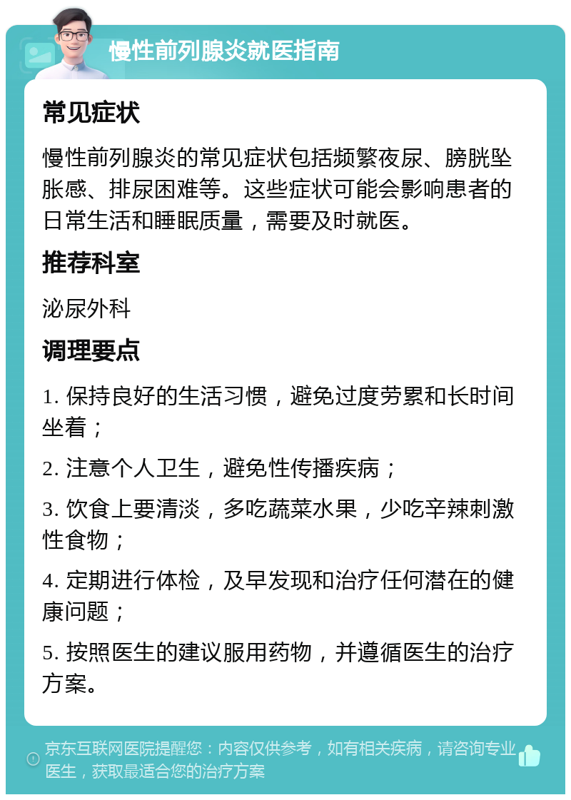 慢性前列腺炎就医指南 常见症状 慢性前列腺炎的常见症状包括频繁夜尿、膀胱坠胀感、排尿困难等。这些症状可能会影响患者的日常生活和睡眠质量，需要及时就医。 推荐科室 泌尿外科 调理要点 1. 保持良好的生活习惯，避免过度劳累和长时间坐着； 2. 注意个人卫生，避免性传播疾病； 3. 饮食上要清淡，多吃蔬菜水果，少吃辛辣刺激性食物； 4. 定期进行体检，及早发现和治疗任何潜在的健康问题； 5. 按照医生的建议服用药物，并遵循医生的治疗方案。