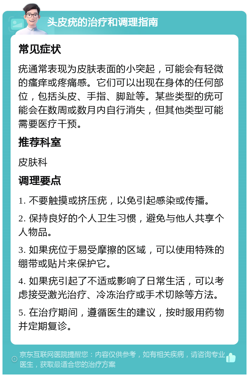 头皮疣的治疗和调理指南 常见症状 疣通常表现为皮肤表面的小突起，可能会有轻微的瘙痒或疼痛感。它们可以出现在身体的任何部位，包括头皮、手指、脚趾等。某些类型的疣可能会在数周或数月内自行消失，但其他类型可能需要医疗干预。 推荐科室 皮肤科 调理要点 1. 不要触摸或挤压疣，以免引起感染或传播。 2. 保持良好的个人卫生习惯，避免与他人共享个人物品。 3. 如果疣位于易受摩擦的区域，可以使用特殊的绷带或贴片来保护它。 4. 如果疣引起了不适或影响了日常生活，可以考虑接受激光治疗、冷冻治疗或手术切除等方法。 5. 在治疗期间，遵循医生的建议，按时服用药物并定期复诊。