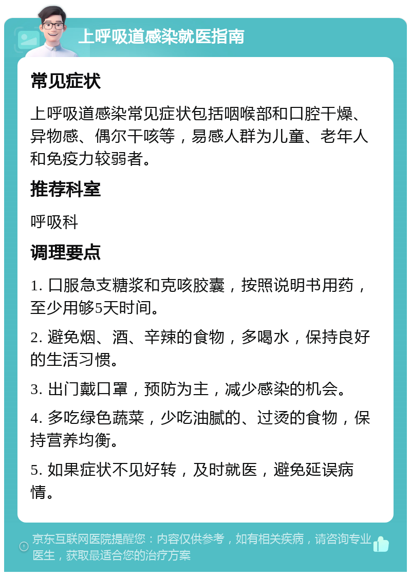 上呼吸道感染就医指南 常见症状 上呼吸道感染常见症状包括咽喉部和口腔干燥、异物感、偶尔干咳等，易感人群为儿童、老年人和免疫力较弱者。 推荐科室 呼吸科 调理要点 1. 口服急支糖浆和克咳胶囊，按照说明书用药，至少用够5天时间。 2. 避免烟、酒、辛辣的食物，多喝水，保持良好的生活习惯。 3. 出门戴口罩，预防为主，减少感染的机会。 4. 多吃绿色蔬菜，少吃油腻的、过烫的食物，保持营养均衡。 5. 如果症状不见好转，及时就医，避免延误病情。