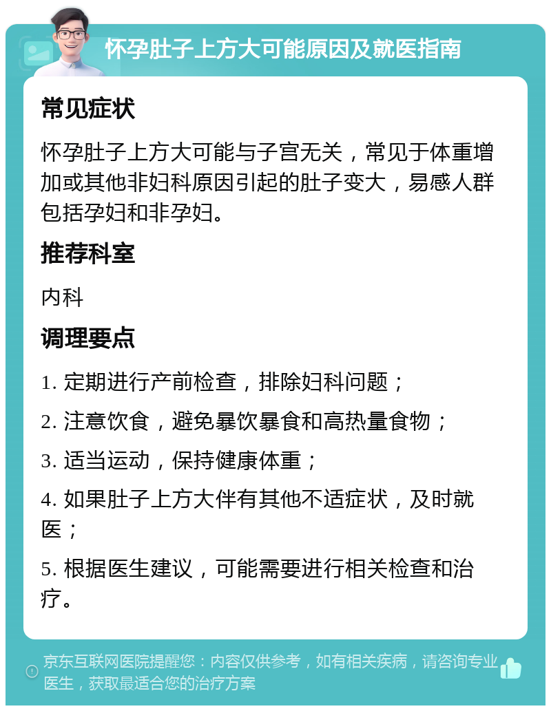 怀孕肚子上方大可能原因及就医指南 常见症状 怀孕肚子上方大可能与子宫无关，常见于体重增加或其他非妇科原因引起的肚子变大，易感人群包括孕妇和非孕妇。 推荐科室 内科 调理要点 1. 定期进行产前检查，排除妇科问题； 2. 注意饮食，避免暴饮暴食和高热量食物； 3. 适当运动，保持健康体重； 4. 如果肚子上方大伴有其他不适症状，及时就医； 5. 根据医生建议，可能需要进行相关检查和治疗。