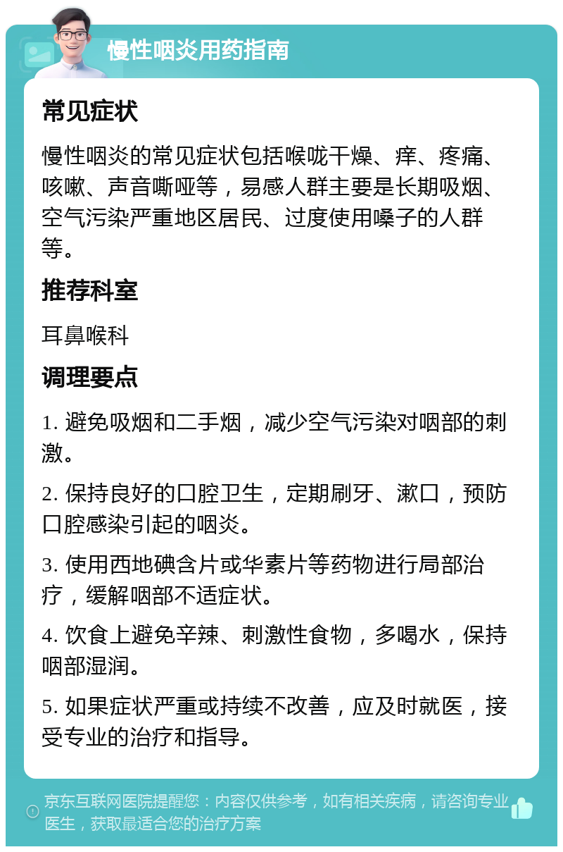 慢性咽炎用药指南 常见症状 慢性咽炎的常见症状包括喉咙干燥、痒、疼痛、咳嗽、声音嘶哑等，易感人群主要是长期吸烟、空气污染严重地区居民、过度使用嗓子的人群等。 推荐科室 耳鼻喉科 调理要点 1. 避免吸烟和二手烟，减少空气污染对咽部的刺激。 2. 保持良好的口腔卫生，定期刷牙、漱口，预防口腔感染引起的咽炎。 3. 使用西地碘含片或华素片等药物进行局部治疗，缓解咽部不适症状。 4. 饮食上避免辛辣、刺激性食物，多喝水，保持咽部湿润。 5. 如果症状严重或持续不改善，应及时就医，接受专业的治疗和指导。