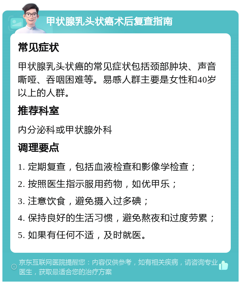 甲状腺乳头状癌术后复查指南 常见症状 甲状腺乳头状癌的常见症状包括颈部肿块、声音嘶哑、吞咽困难等。易感人群主要是女性和40岁以上的人群。 推荐科室 内分泌科或甲状腺外科 调理要点 1. 定期复查，包括血液检查和影像学检查； 2. 按照医生指示服用药物，如优甲乐； 3. 注意饮食，避免摄入过多碘； 4. 保持良好的生活习惯，避免熬夜和过度劳累； 5. 如果有任何不适，及时就医。