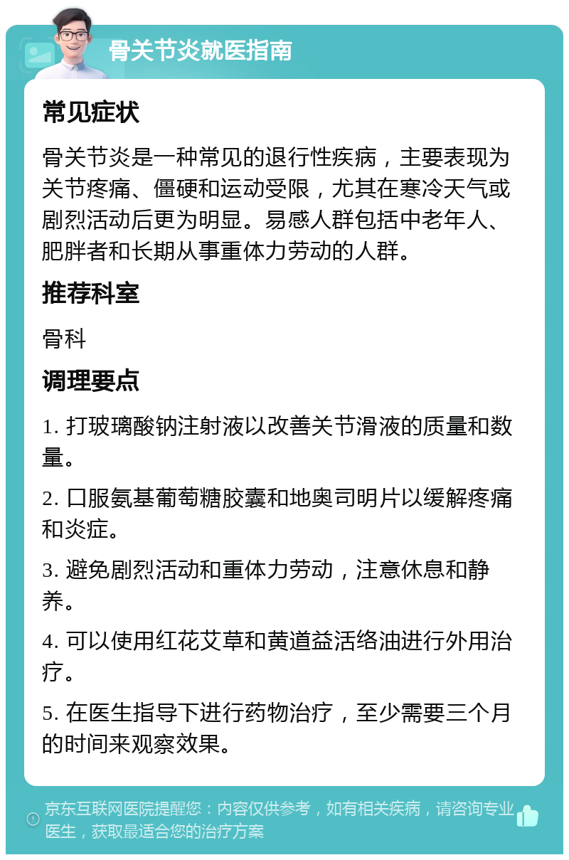 骨关节炎就医指南 常见症状 骨关节炎是一种常见的退行性疾病，主要表现为关节疼痛、僵硬和运动受限，尤其在寒冷天气或剧烈活动后更为明显。易感人群包括中老年人、肥胖者和长期从事重体力劳动的人群。 推荐科室 骨科 调理要点 1. 打玻璃酸钠注射液以改善关节滑液的质量和数量。 2. 口服氨基葡萄糖胶囊和地奥司明片以缓解疼痛和炎症。 3. 避免剧烈活动和重体力劳动，注意休息和静养。 4. 可以使用红花艾草和黄道益活络油进行外用治疗。 5. 在医生指导下进行药物治疗，至少需要三个月的时间来观察效果。