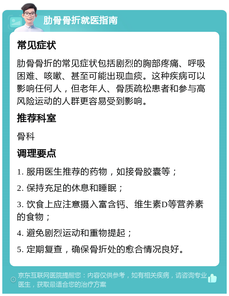 肋骨骨折就医指南 常见症状 肋骨骨折的常见症状包括剧烈的胸部疼痛、呼吸困难、咳嗽、甚至可能出现血痰。这种疾病可以影响任何人，但老年人、骨质疏松患者和参与高风险运动的人群更容易受到影响。 推荐科室 骨科 调理要点 1. 服用医生推荐的药物，如接骨胶囊等； 2. 保持充足的休息和睡眠； 3. 饮食上应注意摄入富含钙、维生素D等营养素的食物； 4. 避免剧烈运动和重物提起； 5. 定期复查，确保骨折处的愈合情况良好。