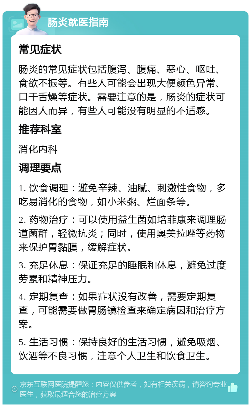 肠炎就医指南 常见症状 肠炎的常见症状包括腹泻、腹痛、恶心、呕吐、食欲不振等。有些人可能会出现大便颜色异常、口干舌燥等症状。需要注意的是，肠炎的症状可能因人而异，有些人可能没有明显的不适感。 推荐科室 消化内科 调理要点 1. 饮食调理：避免辛辣、油腻、刺激性食物，多吃易消化的食物，如小米粥、烂面条等。 2. 药物治疗：可以使用益生菌如培菲康来调理肠道菌群，轻微抗炎；同时，使用奥美拉唑等药物来保护胃黏膜，缓解症状。 3. 充足休息：保证充足的睡眠和休息，避免过度劳累和精神压力。 4. 定期复查：如果症状没有改善，需要定期复查，可能需要做胃肠镜检查来确定病因和治疗方案。 5. 生活习惯：保持良好的生活习惯，避免吸烟、饮酒等不良习惯，注意个人卫生和饮食卫生。