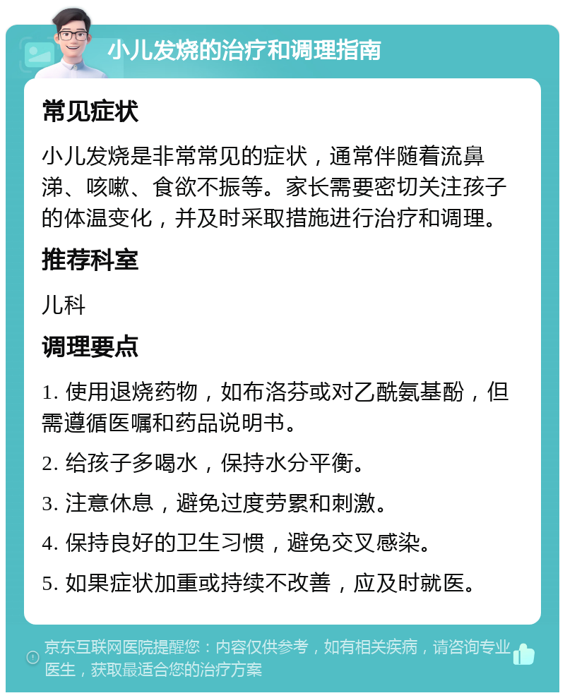 小儿发烧的治疗和调理指南 常见症状 小儿发烧是非常常见的症状，通常伴随着流鼻涕、咳嗽、食欲不振等。家长需要密切关注孩子的体温变化，并及时采取措施进行治疗和调理。 推荐科室 儿科 调理要点 1. 使用退烧药物，如布洛芬或对乙酰氨基酚，但需遵循医嘱和药品说明书。 2. 给孩子多喝水，保持水分平衡。 3. 注意休息，避免过度劳累和刺激。 4. 保持良好的卫生习惯，避免交叉感染。 5. 如果症状加重或持续不改善，应及时就医。