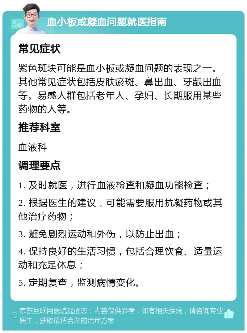 血小板或凝血问题就医指南 常见症状 紫色斑块可能是血小板或凝血问题的表现之一。其他常见症状包括皮肤瘀斑、鼻出血、牙龈出血等。易感人群包括老年人、孕妇、长期服用某些药物的人等。 推荐科室 血液科 调理要点 1. 及时就医，进行血液检查和凝血功能检查； 2. 根据医生的建议，可能需要服用抗凝药物或其他治疗药物； 3. 避免剧烈运动和外伤，以防止出血； 4. 保持良好的生活习惯，包括合理饮食、适量运动和充足休息； 5. 定期复查，监测病情变化。