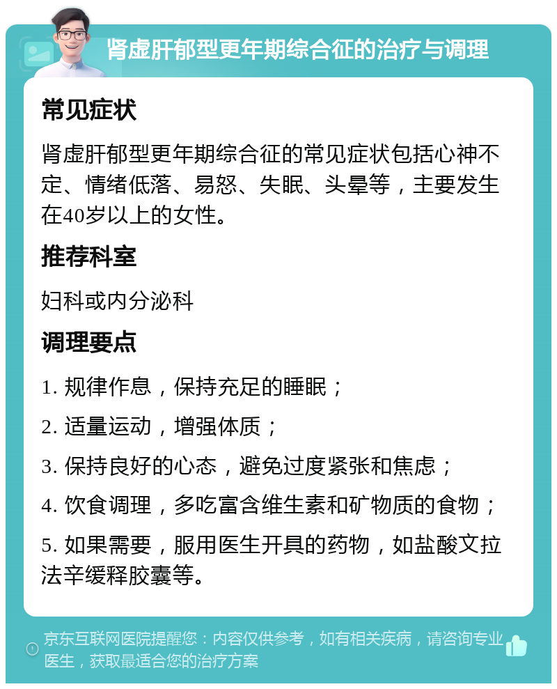 肾虚肝郁型更年期综合征的治疗与调理 常见症状 肾虚肝郁型更年期综合征的常见症状包括心神不定、情绪低落、易怒、失眠、头晕等，主要发生在40岁以上的女性。 推荐科室 妇科或内分泌科 调理要点 1. 规律作息，保持充足的睡眠； 2. 适量运动，增强体质； 3. 保持良好的心态，避免过度紧张和焦虑； 4. 饮食调理，多吃富含维生素和矿物质的食物； 5. 如果需要，服用医生开具的药物，如盐酸文拉法辛缓释胶囊等。