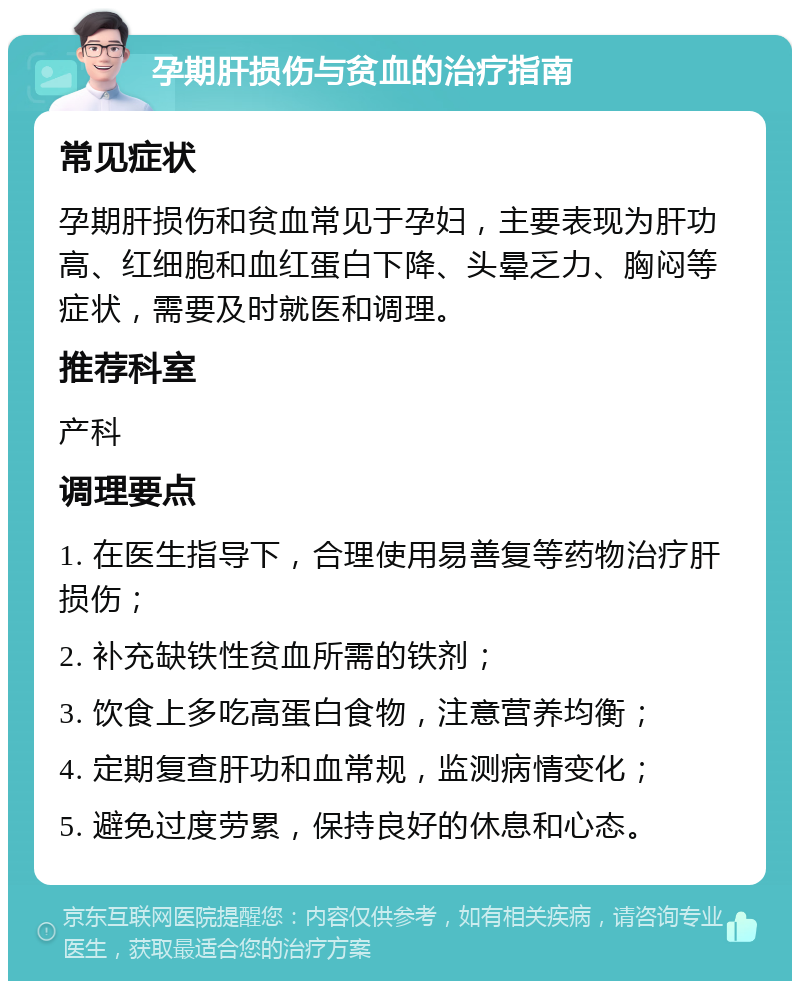 孕期肝损伤与贫血的治疗指南 常见症状 孕期肝损伤和贫血常见于孕妇，主要表现为肝功高、红细胞和血红蛋白下降、头晕乏力、胸闷等症状，需要及时就医和调理。 推荐科室 产科 调理要点 1. 在医生指导下，合理使用易善复等药物治疗肝损伤； 2. 补充缺铁性贫血所需的铁剂； 3. 饮食上多吃高蛋白食物，注意营养均衡； 4. 定期复查肝功和血常规，监测病情变化； 5. 避免过度劳累，保持良好的休息和心态。