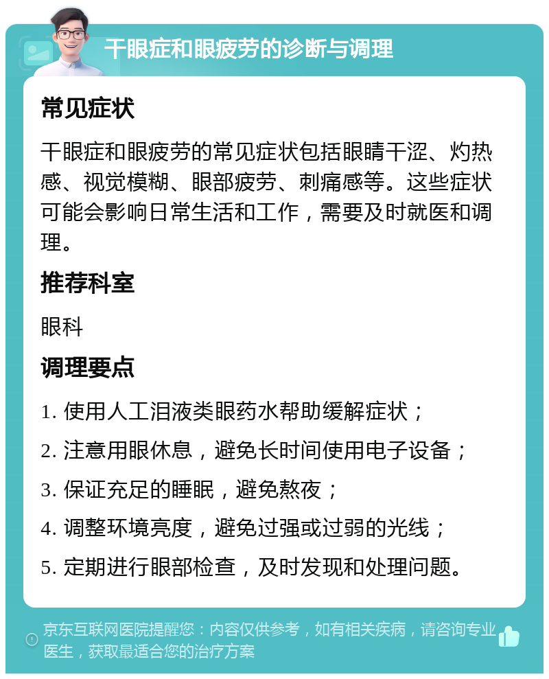 干眼症和眼疲劳的诊断与调理 常见症状 干眼症和眼疲劳的常见症状包括眼睛干涩、灼热感、视觉模糊、眼部疲劳、刺痛感等。这些症状可能会影响日常生活和工作，需要及时就医和调理。 推荐科室 眼科 调理要点 1. 使用人工泪液类眼药水帮助缓解症状； 2. 注意用眼休息，避免长时间使用电子设备； 3. 保证充足的睡眠，避免熬夜； 4. 调整环境亮度，避免过强或过弱的光线； 5. 定期进行眼部检查，及时发现和处理问题。