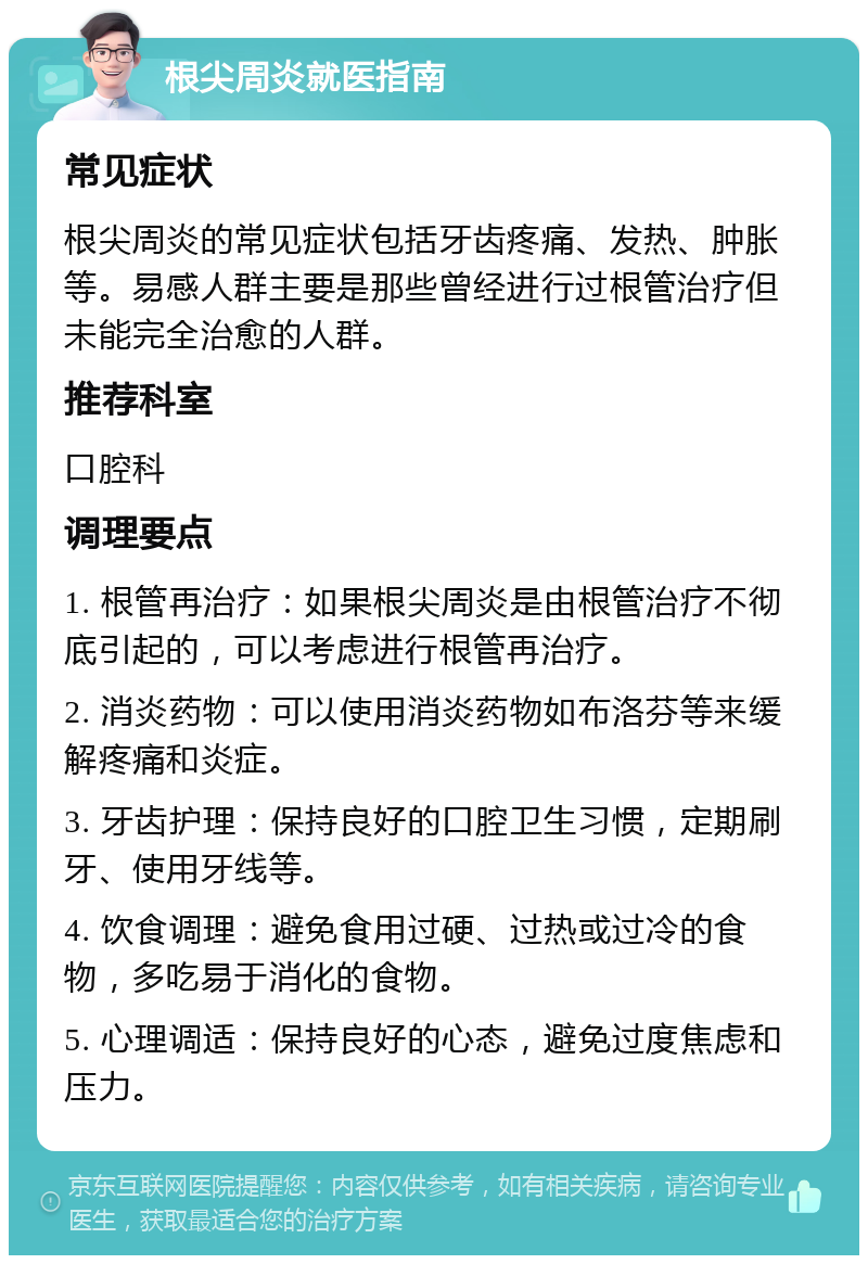 根尖周炎就医指南 常见症状 根尖周炎的常见症状包括牙齿疼痛、发热、肿胀等。易感人群主要是那些曾经进行过根管治疗但未能完全治愈的人群。 推荐科室 口腔科 调理要点 1. 根管再治疗：如果根尖周炎是由根管治疗不彻底引起的，可以考虑进行根管再治疗。 2. 消炎药物：可以使用消炎药物如布洛芬等来缓解疼痛和炎症。 3. 牙齿护理：保持良好的口腔卫生习惯，定期刷牙、使用牙线等。 4. 饮食调理：避免食用过硬、过热或过冷的食物，多吃易于消化的食物。 5. 心理调适：保持良好的心态，避免过度焦虑和压力。