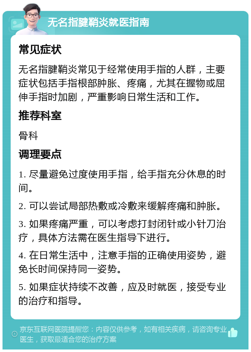 无名指腱鞘炎就医指南 常见症状 无名指腱鞘炎常见于经常使用手指的人群，主要症状包括手指根部肿胀、疼痛，尤其在握物或屈伸手指时加剧，严重影响日常生活和工作。 推荐科室 骨科 调理要点 1. 尽量避免过度使用手指，给手指充分休息的时间。 2. 可以尝试局部热敷或冷敷来缓解疼痛和肿胀。 3. 如果疼痛严重，可以考虑打封闭针或小针刀治疗，具体方法需在医生指导下进行。 4. 在日常生活中，注意手指的正确使用姿势，避免长时间保持同一姿势。 5. 如果症状持续不改善，应及时就医，接受专业的治疗和指导。