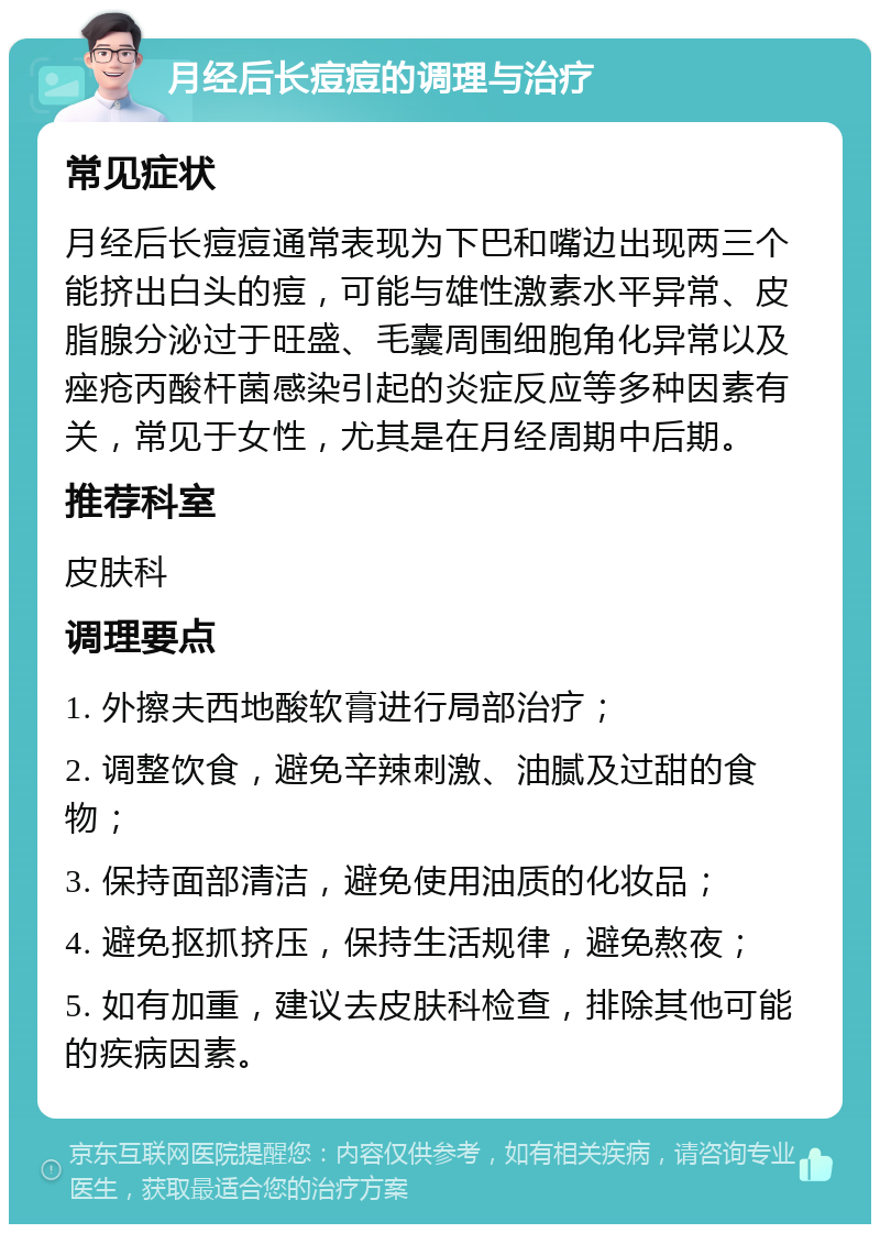 月经后长痘痘的调理与治疗 常见症状 月经后长痘痘通常表现为下巴和嘴边出现两三个能挤出白头的痘，可能与雄性激素水平异常、皮脂腺分泌过于旺盛、毛囊周围细胞角化异常以及痤疮丙酸杆菌感染引起的炎症反应等多种因素有关，常见于女性，尤其是在月经周期中后期。 推荐科室 皮肤科 调理要点 1. 外擦夫西地酸软膏进行局部治疗； 2. 调整饮食，避免辛辣刺激、油腻及过甜的食物； 3. 保持面部清洁，避免使用油质的化妆品； 4. 避免抠抓挤压，保持生活规律，避免熬夜； 5. 如有加重，建议去皮肤科检查，排除其他可能的疾病因素。