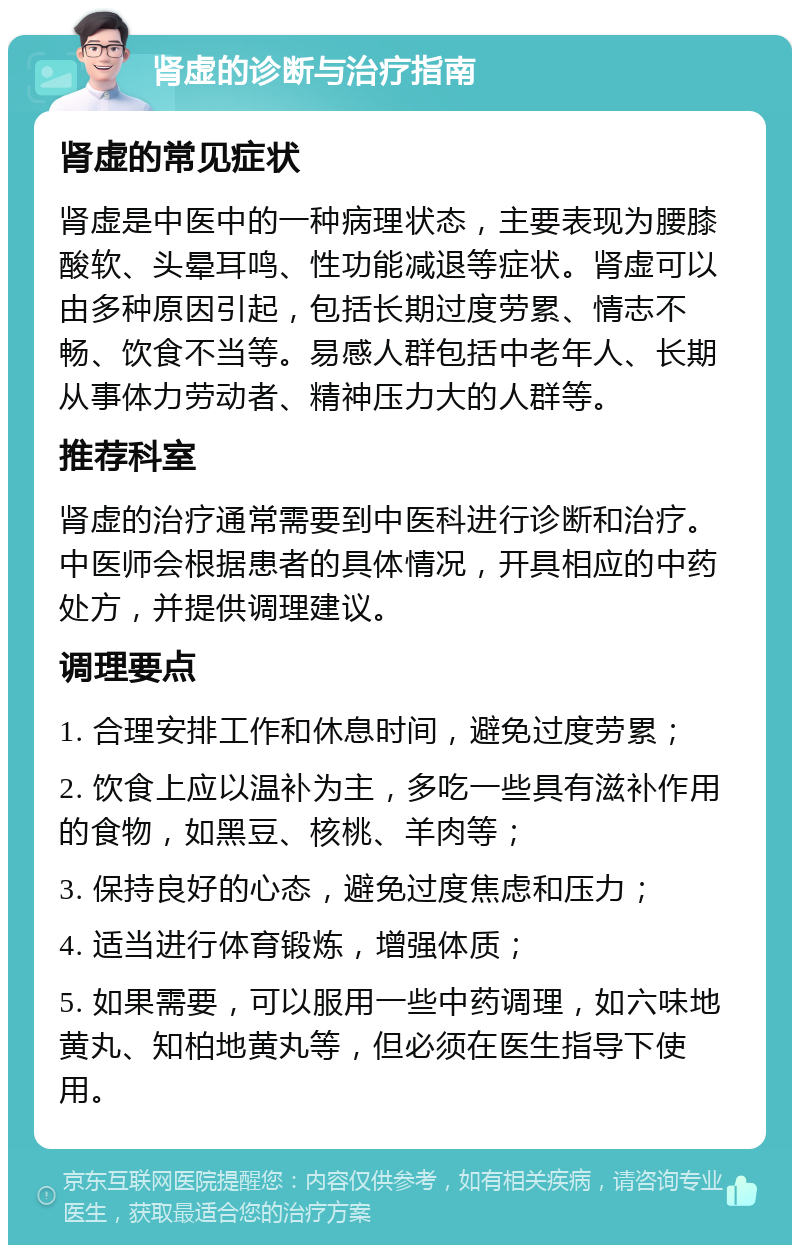 肾虚的诊断与治疗指南 肾虚的常见症状 肾虚是中医中的一种病理状态，主要表现为腰膝酸软、头晕耳鸣、性功能减退等症状。肾虚可以由多种原因引起，包括长期过度劳累、情志不畅、饮食不当等。易感人群包括中老年人、长期从事体力劳动者、精神压力大的人群等。 推荐科室 肾虚的治疗通常需要到中医科进行诊断和治疗。中医师会根据患者的具体情况，开具相应的中药处方，并提供调理建议。 调理要点 1. 合理安排工作和休息时间，避免过度劳累； 2. 饮食上应以温补为主，多吃一些具有滋补作用的食物，如黑豆、核桃、羊肉等； 3. 保持良好的心态，避免过度焦虑和压力； 4. 适当进行体育锻炼，增强体质； 5. 如果需要，可以服用一些中药调理，如六味地黄丸、知柏地黄丸等，但必须在医生指导下使用。