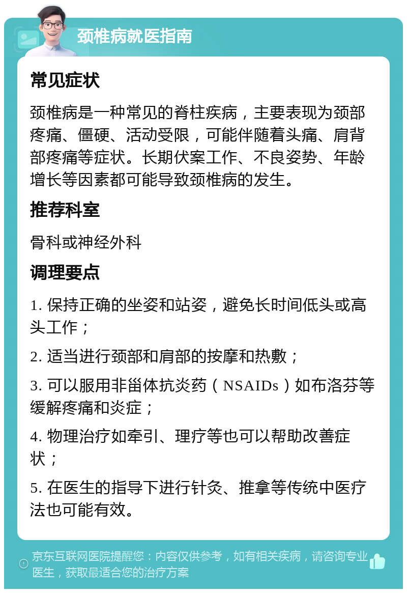 颈椎病就医指南 常见症状 颈椎病是一种常见的脊柱疾病，主要表现为颈部疼痛、僵硬、活动受限，可能伴随着头痛、肩背部疼痛等症状。长期伏案工作、不良姿势、年龄增长等因素都可能导致颈椎病的发生。 推荐科室 骨科或神经外科 调理要点 1. 保持正确的坐姿和站姿，避免长时间低头或高头工作； 2. 适当进行颈部和肩部的按摩和热敷； 3. 可以服用非甾体抗炎药（NSAIDs）如布洛芬等缓解疼痛和炎症； 4. 物理治疗如牵引、理疗等也可以帮助改善症状； 5. 在医生的指导下进行针灸、推拿等传统中医疗法也可能有效。