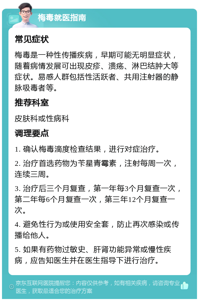 梅毒就医指南 常见症状 梅毒是一种性传播疾病，早期可能无明显症状，随着病情发展可出现皮疹、溃疡、淋巴结肿大等症状。易感人群包括性活跃者、共用注射器的静脉吸毒者等。 推荐科室 皮肤科或性病科 调理要点 1. 确认梅毒滴度检查结果，进行对症治疗。 2. 治疗首选药物为苄星青霉素，注射每周一次，连续三周。 3. 治疗后三个月复查，第一年每3个月复查一次，第二年每6个月复查一次，第三年12个月复查一次。 4. 避免性行为或使用安全套，防止再次感染或传播给他人。 5. 如果有药物过敏史、肝肾功能异常或慢性疾病，应告知医生并在医生指导下进行治疗。