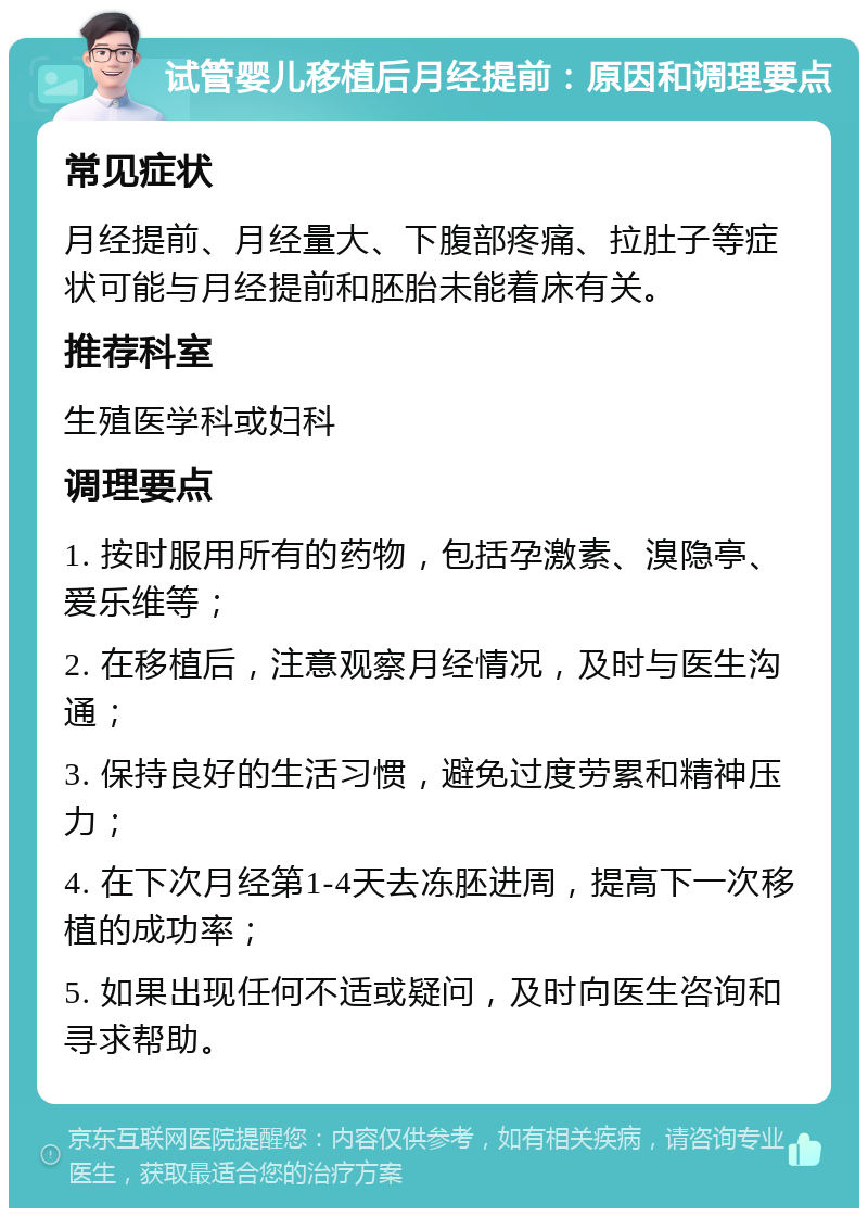 试管婴儿移植后月经提前：原因和调理要点 常见症状 月经提前、月经量大、下腹部疼痛、拉肚子等症状可能与月经提前和胚胎未能着床有关。 推荐科室 生殖医学科或妇科 调理要点 1. 按时服用所有的药物，包括孕激素、溴隐亭、爱乐维等； 2. 在移植后，注意观察月经情况，及时与医生沟通； 3. 保持良好的生活习惯，避免过度劳累和精神压力； 4. 在下次月经第1-4天去冻胚进周，提高下一次移植的成功率； 5. 如果出现任何不适或疑问，及时向医生咨询和寻求帮助。