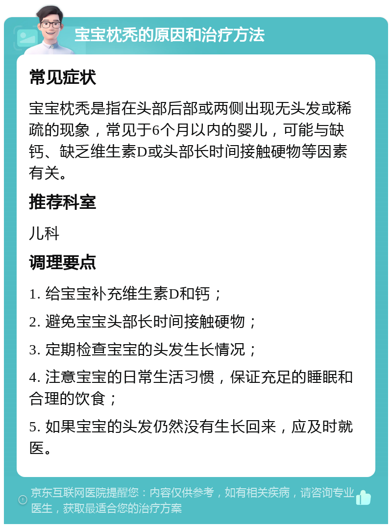 宝宝枕秃的原因和治疗方法 常见症状 宝宝枕秃是指在头部后部或两侧出现无头发或稀疏的现象，常见于6个月以内的婴儿，可能与缺钙、缺乏维生素D或头部长时间接触硬物等因素有关。 推荐科室 儿科 调理要点 1. 给宝宝补充维生素D和钙； 2. 避免宝宝头部长时间接触硬物； 3. 定期检查宝宝的头发生长情况； 4. 注意宝宝的日常生活习惯，保证充足的睡眠和合理的饮食； 5. 如果宝宝的头发仍然没有生长回来，应及时就医。