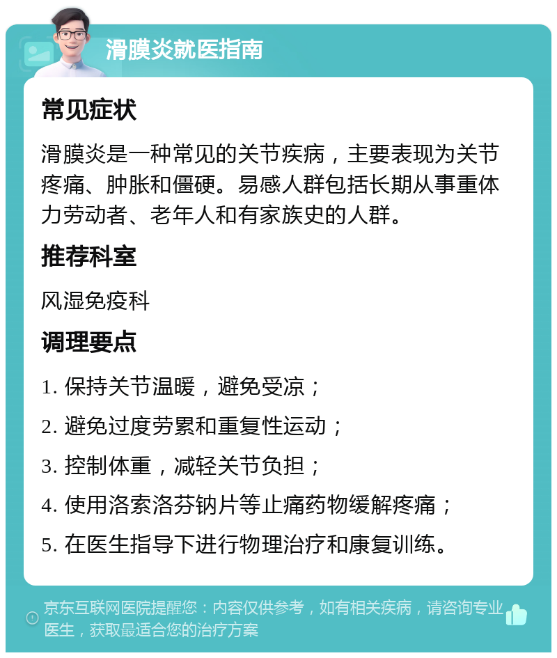 滑膜炎就医指南 常见症状 滑膜炎是一种常见的关节疾病，主要表现为关节疼痛、肿胀和僵硬。易感人群包括长期从事重体力劳动者、老年人和有家族史的人群。 推荐科室 风湿免疫科 调理要点 1. 保持关节温暖，避免受凉； 2. 避免过度劳累和重复性运动； 3. 控制体重，减轻关节负担； 4. 使用洛索洛芬钠片等止痛药物缓解疼痛； 5. 在医生指导下进行物理治疗和康复训练。