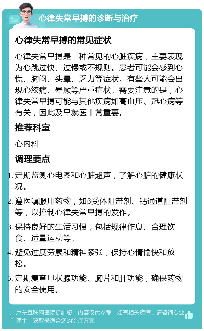 心律失常早搏的诊断与治疗 心律失常早搏的常见症状 心律失常早搏是一种常见的心脏疾病，主要表现为心跳过快、过慢或不规则。患者可能会感到心慌、胸闷、头晕、乏力等症状。有些人可能会出现心绞痛、晕厥等严重症状。需要注意的是，心律失常早搏可能与其他疾病如高血压、冠心病等有关，因此及早就医非常重要。 推荐科室 心内科 调理要点 定期监测心电图和心脏超声，了解心脏的健康状况。 遵医嘱服用药物，如β受体阻滞剂、钙通道阻滞剂等，以控制心律失常早搏的发作。 保持良好的生活习惯，包括规律作息、合理饮食、适量运动等。 避免过度劳累和精神紧张，保持心情愉快和放松。 定期复查甲状腺功能、胸片和肝功能，确保药物的安全使用。