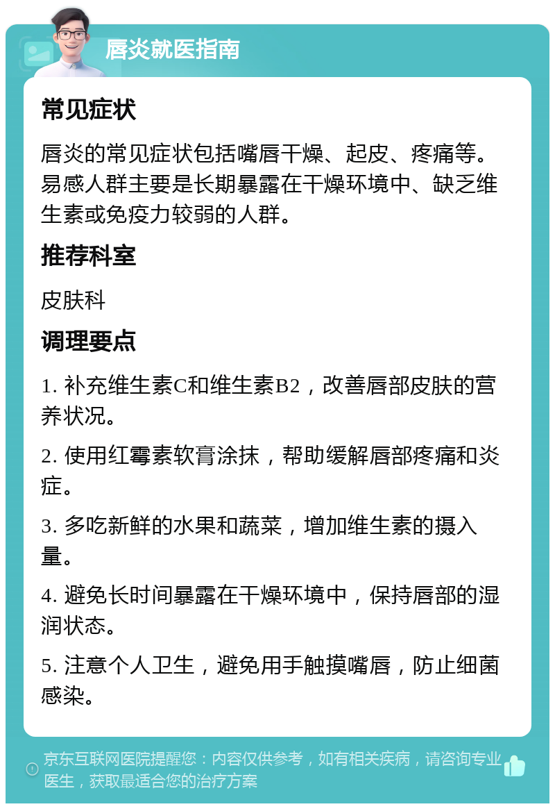 唇炎就医指南 常见症状 唇炎的常见症状包括嘴唇干燥、起皮、疼痛等。易感人群主要是长期暴露在干燥环境中、缺乏维生素或免疫力较弱的人群。 推荐科室 皮肤科 调理要点 1. 补充维生素C和维生素B2，改善唇部皮肤的营养状况。 2. 使用红霉素软膏涂抹，帮助缓解唇部疼痛和炎症。 3. 多吃新鲜的水果和蔬菜，增加维生素的摄入量。 4. 避免长时间暴露在干燥环境中，保持唇部的湿润状态。 5. 注意个人卫生，避免用手触摸嘴唇，防止细菌感染。