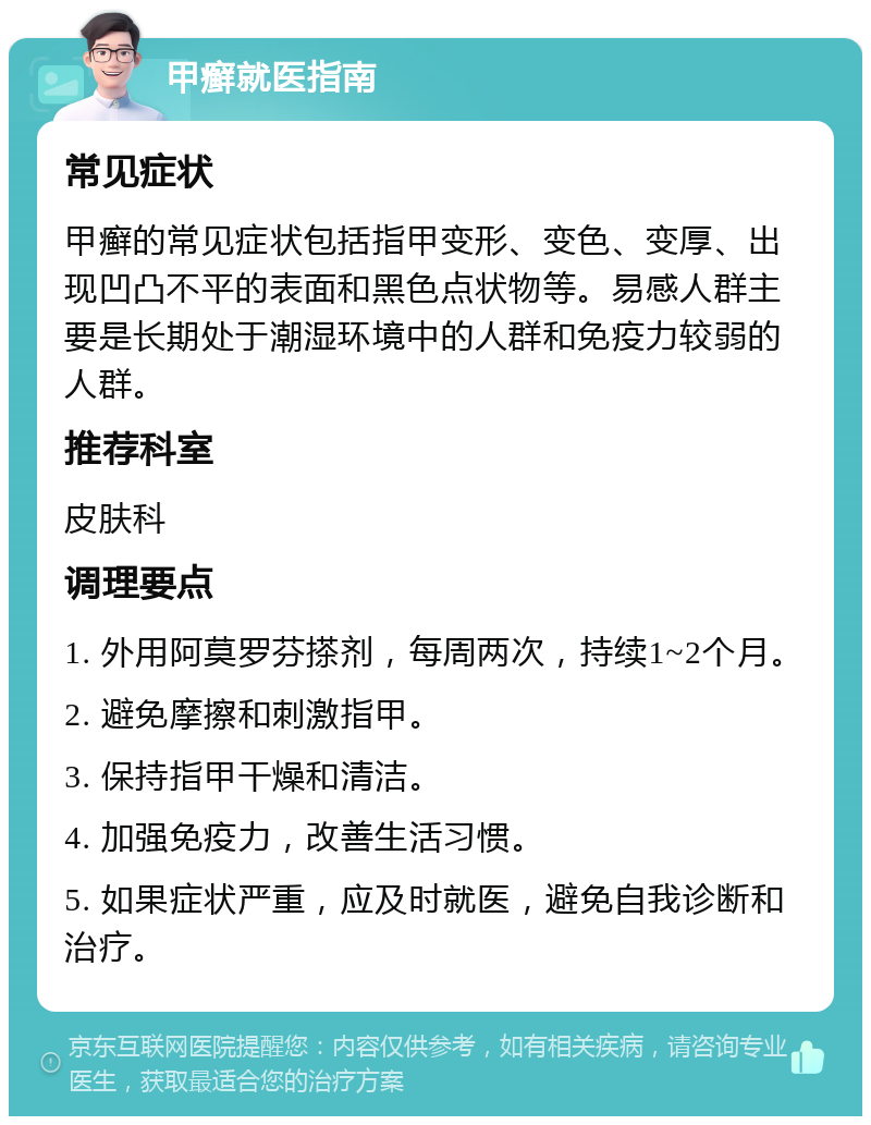 甲癣就医指南 常见症状 甲癣的常见症状包括指甲变形、变色、变厚、出现凹凸不平的表面和黑色点状物等。易感人群主要是长期处于潮湿环境中的人群和免疫力较弱的人群。 推荐科室 皮肤科 调理要点 1. 外用阿莫罗芬搽剂，每周两次，持续1~2个月。 2. 避免摩擦和刺激指甲。 3. 保持指甲干燥和清洁。 4. 加强免疫力，改善生活习惯。 5. 如果症状严重，应及时就医，避免自我诊断和治疗。