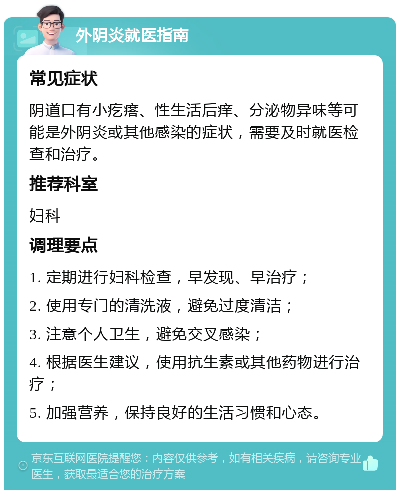 外阴炎就医指南 常见症状 阴道口有小疙瘩、性生活后痒、分泌物异味等可能是外阴炎或其他感染的症状，需要及时就医检查和治疗。 推荐科室 妇科 调理要点 1. 定期进行妇科检查，早发现、早治疗； 2. 使用专门的清洗液，避免过度清洁； 3. 注意个人卫生，避免交叉感染； 4. 根据医生建议，使用抗生素或其他药物进行治疗； 5. 加强营养，保持良好的生活习惯和心态。