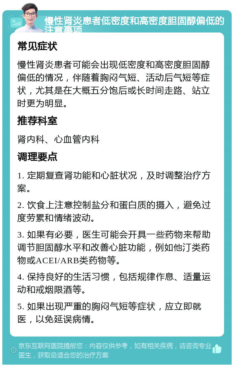 慢性肾炎患者低密度和高密度胆固醇偏低的注意事项 常见症状 慢性肾炎患者可能会出现低密度和高密度胆固醇偏低的情况，伴随着胸闷气短、活动后气短等症状，尤其是在大概五分饱后或长时间走路、站立时更为明显。 推荐科室 肾内科、心血管内科 调理要点 1. 定期复查肾功能和心脏状况，及时调整治疗方案。 2. 饮食上注意控制盐分和蛋白质的摄入，避免过度劳累和情绪波动。 3. 如果有必要，医生可能会开具一些药物来帮助调节胆固醇水平和改善心脏功能，例如他汀类药物或ACEI/ARB类药物等。 4. 保持良好的生活习惯，包括规律作息、适量运动和戒烟限酒等。 5. 如果出现严重的胸闷气短等症状，应立即就医，以免延误病情。