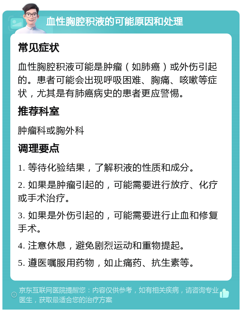 血性胸腔积液的可能原因和处理 常见症状 血性胸腔积液可能是肿瘤（如肺癌）或外伤引起的。患者可能会出现呼吸困难、胸痛、咳嗽等症状，尤其是有肺癌病史的患者更应警惕。 推荐科室 肿瘤科或胸外科 调理要点 1. 等待化验结果，了解积液的性质和成分。 2. 如果是肿瘤引起的，可能需要进行放疗、化疗或手术治疗。 3. 如果是外伤引起的，可能需要进行止血和修复手术。 4. 注意休息，避免剧烈运动和重物提起。 5. 遵医嘱服用药物，如止痛药、抗生素等。