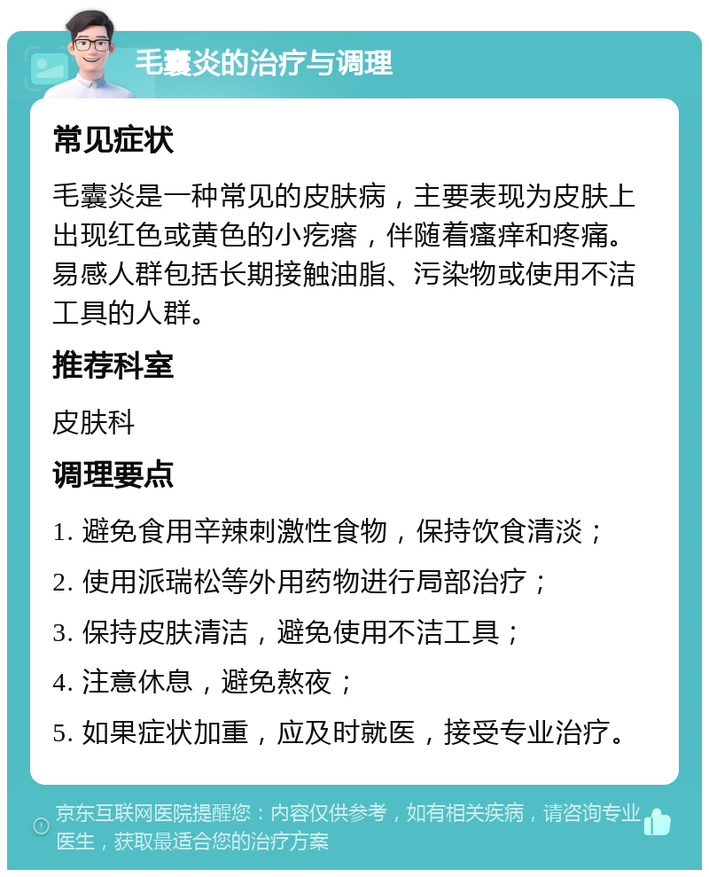 毛囊炎的治疗与调理 常见症状 毛囊炎是一种常见的皮肤病，主要表现为皮肤上出现红色或黄色的小疙瘩，伴随着瘙痒和疼痛。易感人群包括长期接触油脂、污染物或使用不洁工具的人群。 推荐科室 皮肤科 调理要点 1. 避免食用辛辣刺激性食物，保持饮食清淡； 2. 使用派瑞松等外用药物进行局部治疗； 3. 保持皮肤清洁，避免使用不洁工具； 4. 注意休息，避免熬夜； 5. 如果症状加重，应及时就医，接受专业治疗。