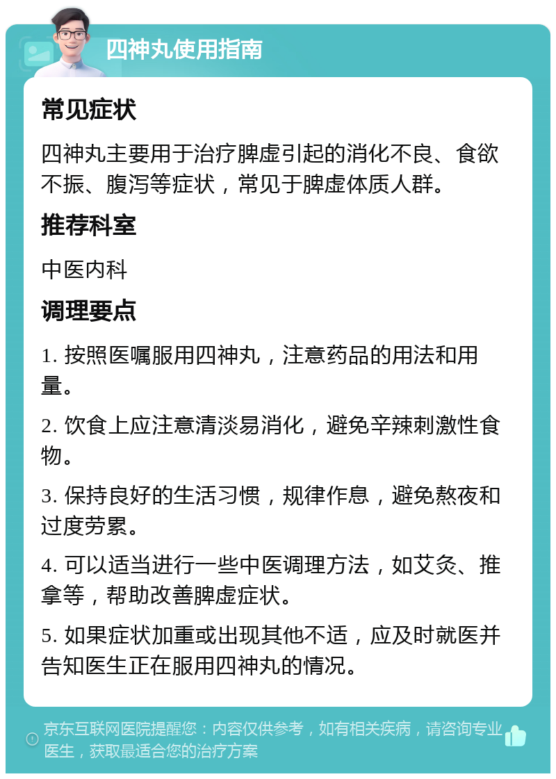 四神丸使用指南 常见症状 四神丸主要用于治疗脾虚引起的消化不良、食欲不振、腹泻等症状，常见于脾虚体质人群。 推荐科室 中医内科 调理要点 1. 按照医嘱服用四神丸，注意药品的用法和用量。 2. 饮食上应注意清淡易消化，避免辛辣刺激性食物。 3. 保持良好的生活习惯，规律作息，避免熬夜和过度劳累。 4. 可以适当进行一些中医调理方法，如艾灸、推拿等，帮助改善脾虚症状。 5. 如果症状加重或出现其他不适，应及时就医并告知医生正在服用四神丸的情况。