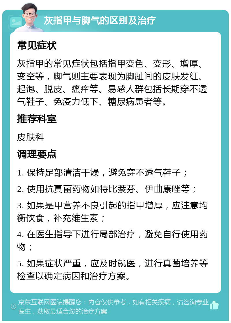 灰指甲与脚气的区别及治疗 常见症状 灰指甲的常见症状包括指甲变色、变形、增厚、变空等，脚气则主要表现为脚趾间的皮肤发红、起泡、脱皮、瘙痒等。易感人群包括长期穿不透气鞋子、免疫力低下、糖尿病患者等。 推荐科室 皮肤科 调理要点 1. 保持足部清洁干燥，避免穿不透气鞋子； 2. 使用抗真菌药物如特比萘芬、伊曲康唑等； 3. 如果是甲营养不良引起的指甲增厚，应注意均衡饮食，补充维生素； 4. 在医生指导下进行局部治疗，避免自行使用药物； 5. 如果症状严重，应及时就医，进行真菌培养等检查以确定病因和治疗方案。