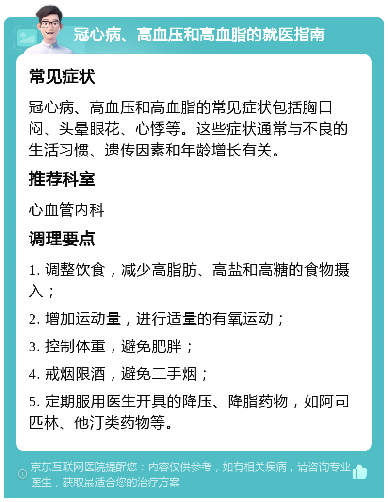 冠心病、高血压和高血脂的就医指南 常见症状 冠心病、高血压和高血脂的常见症状包括胸口闷、头晕眼花、心悸等。这些症状通常与不良的生活习惯、遗传因素和年龄增长有关。 推荐科室 心血管内科 调理要点 1. 调整饮食，减少高脂肪、高盐和高糖的食物摄入； 2. 增加运动量，进行适量的有氧运动； 3. 控制体重，避免肥胖； 4. 戒烟限酒，避免二手烟； 5. 定期服用医生开具的降压、降脂药物，如阿司匹林、他汀类药物等。