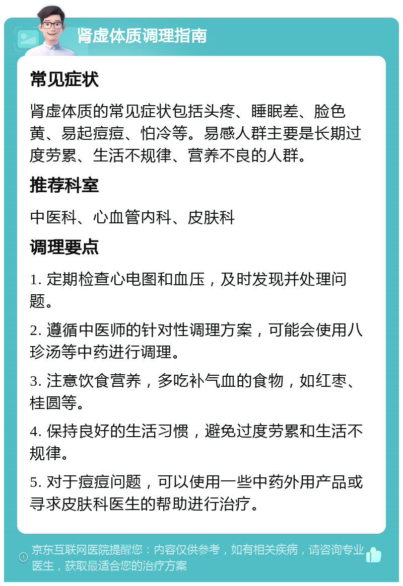 肾虚体质调理指南 常见症状 肾虚体质的常见症状包括头疼、睡眠差、脸色黄、易起痘痘、怕冷等。易感人群主要是长期过度劳累、生活不规律、营养不良的人群。 推荐科室 中医科、心血管内科、皮肤科 调理要点 1. 定期检查心电图和血压，及时发现并处理问题。 2. 遵循中医师的针对性调理方案，可能会使用八珍汤等中药进行调理。 3. 注意饮食营养，多吃补气血的食物，如红枣、桂圆等。 4. 保持良好的生活习惯，避免过度劳累和生活不规律。 5. 对于痘痘问题，可以使用一些中药外用产品或寻求皮肤科医生的帮助进行治疗。